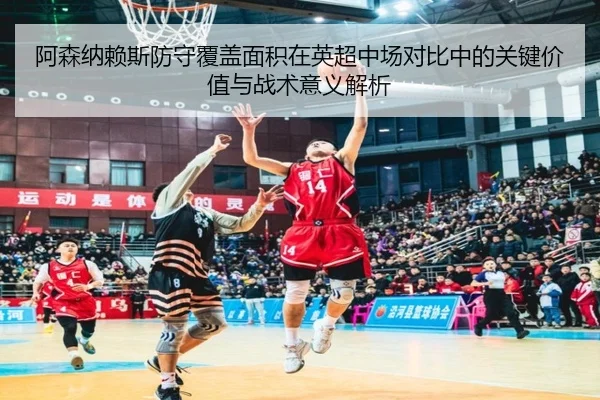 阿森纳赖斯防守覆盖面积在英超中场对比中的关键价值与战术意义解析