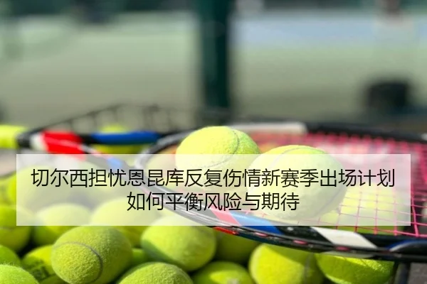 切尔西担忧恩昆库反复伤情新赛季出场计划如何平衡风险与期待