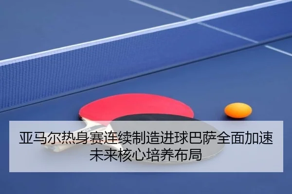 亚马尔热身赛连续制造进球巴萨全面加速未来核心培养布局