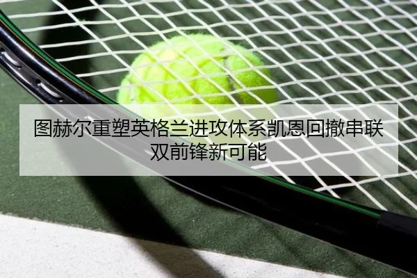 图赫尔重塑英格兰进攻体系凯恩回撤串联双前锋新可能